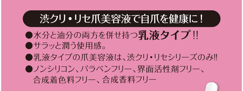 渋クリ・リセ爪美容液で自爪を健康に!●水分と油分の両方を併せ持つ乳液タイプ!!●サラッと潤う使用感。●乳液タイプの爪美容液は、渋クリ・リセシリーズのみ!!●ノンシリコン、パラベンフリー、界面活性剤フリー、合成着色料フリー、合成香料フリー